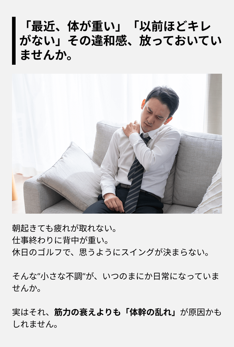 「最近、体が重い」「以前ほどキレがない」その違和感、放っておいていませんか。朝起きても疲れが取れない。仕事終わりに背中が重い。休日のゴルフで、思うようにスイングが決まらない。そんな“小さな不調”が、いつのまにか日常になっていませんか。実はそれ、筋力の衰えよりも「体幹の乱れ」が原因かもしれません。