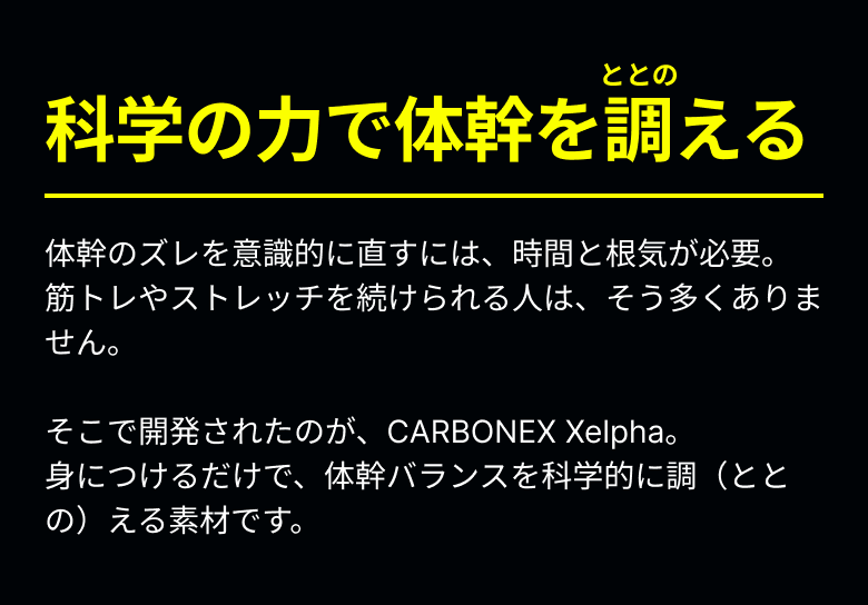 科学の力で体幹を調える 体幹のズレを意識的に直すには、時間と根気が必要。筋トレやストレッチを続けられる人は、そう多くありません。そこで開発されたのが、CARBONEX Xelpha。身につけるだけで、体幹バランスを科学的に調（ととの）える素材です。