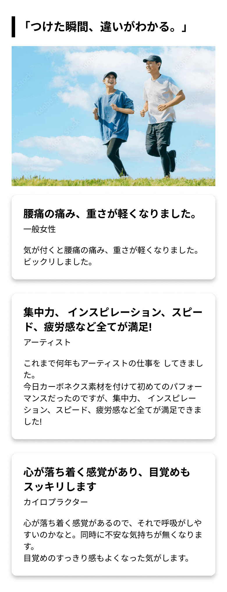 「つけた瞬間、違いがわかる。」 腰痛の痛み、重さが軽くなりました。(一般女性)気が付くと腰痛の痛み、重さが軽くなりました。ビックリしました。 集中力、 インスピレーション、スピード、疲労感など全てが満足!(アーティスト)これまで何年もアーティストの仕事を してきました。
        今日カーボネクス素材を付けて初めてのパフォーマンスだったのですが、集中力、インスピレーション、スピード、疲労感など全てが満足できました! 心が落ち着く感覚があり、目覚めもスッキリします(カイロプラクター)心が落ち着く感覚があるので、それで呼吸がしやすいのかなと。同時に不安な気持ちが無くなります。目覚めのすっきり感もよくなった気がします。