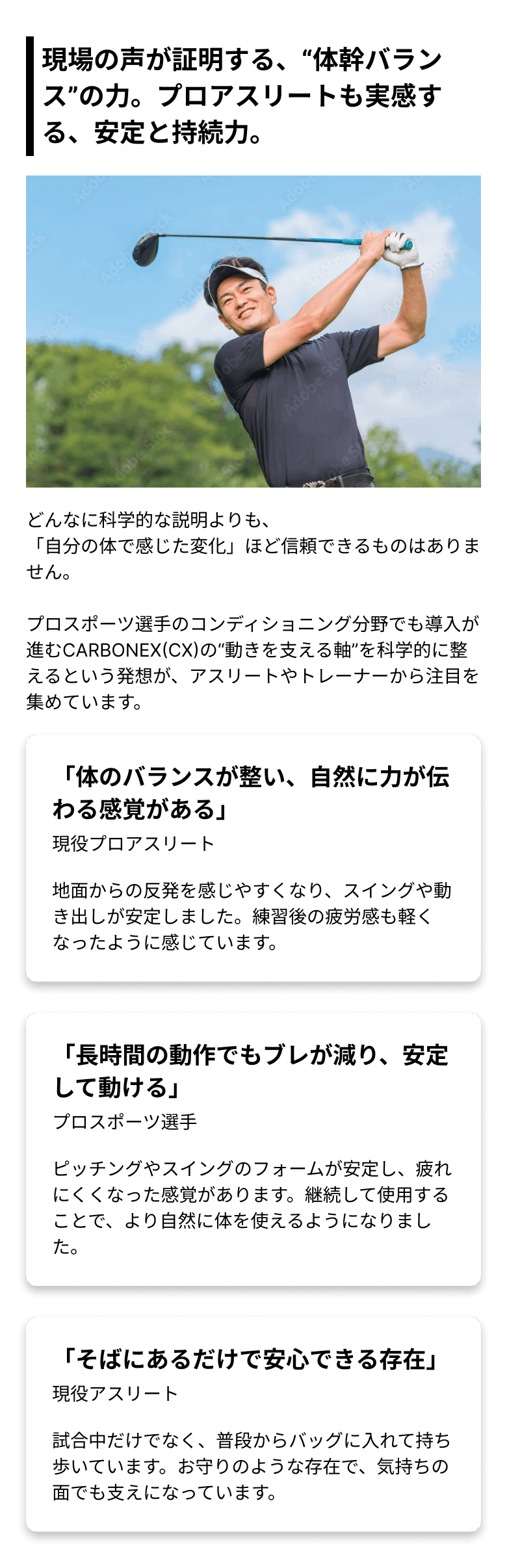 現場の声が証明する、“体幹バランス”の力。プロアスリートも実感する、安定と持続力。どんなに科学的な説明よりも、「自分の体で感じた変化」ほど信頼できるものはありません。プロスポーツ選手のコンディショニング分野でも導入が進むCARBONEX(CX)の“動きを支える軸”を科学的に整えるという発想が、アスリートやトレーナーから注目を集めています。 「体のバランスが整い、自然に力が伝わる感覚がある」(現役プロアスリート)地面からの反発を感じやすくなり、スイングや動き出しが安定しました。練習後の疲労感も軽くなったように感じています。 「長時間の動作でもブレが減り、安定して動ける」(プロスポーツ選手)ピッチングやスイングのフォームが安定し、疲れにくくなった感覚があります。継続して使用することで、より自然に体を使えるようになりました。 「そばにあるだけで安心できる存在」(現役アスリート)試合中だけでなく、普段からバッグに入れて持ち歩いています。お守りのような存在で、気持ちの面でも支えになっています。