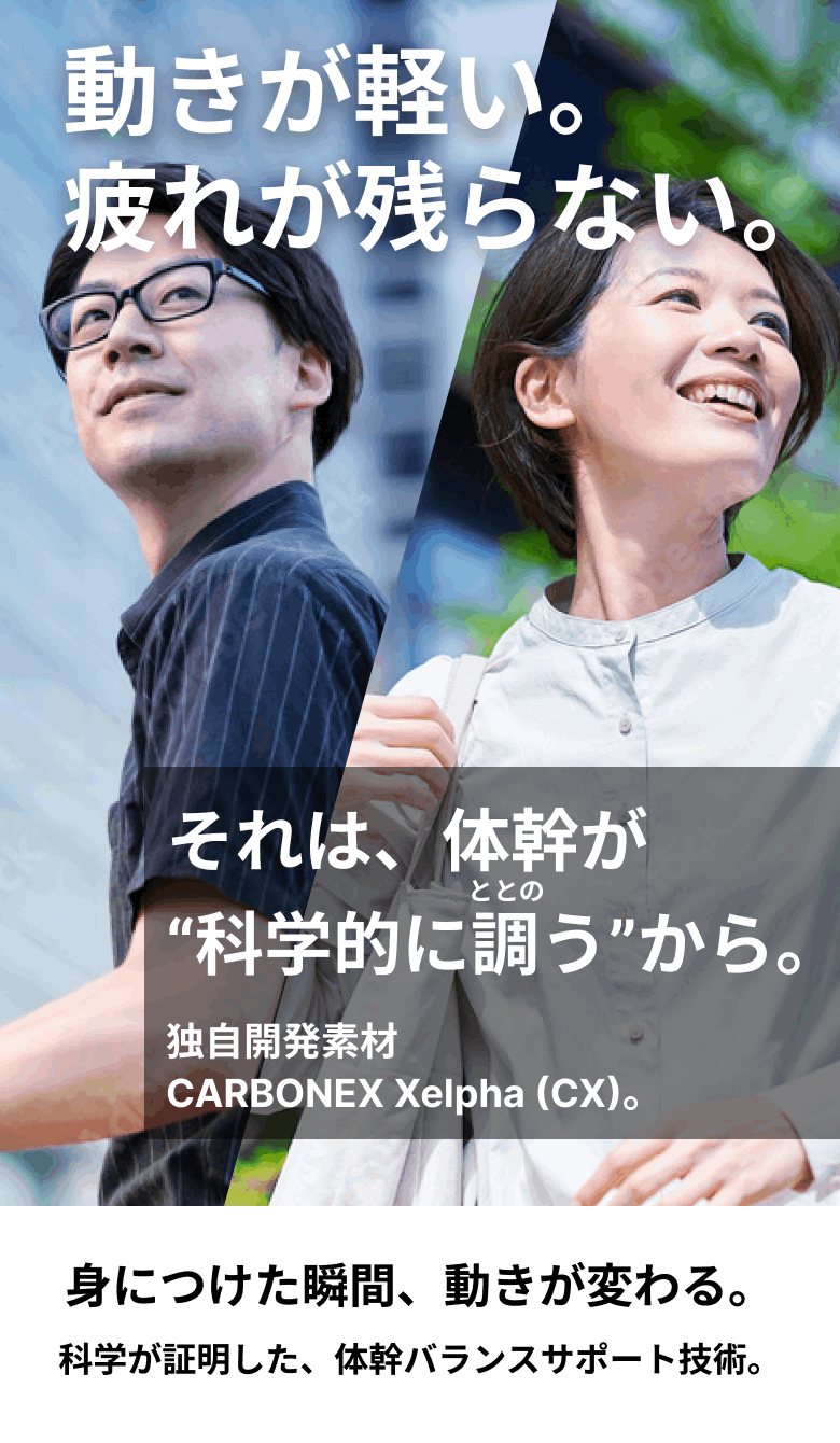 動きが軽い。疲れが残らない。それは、体幹が“科学的に調う”から。独自開発素材 CARBONEX Xelpha (CX)。身につけた瞬間、動きが変わる。科学が証明した、体幹バランスサポート技術。